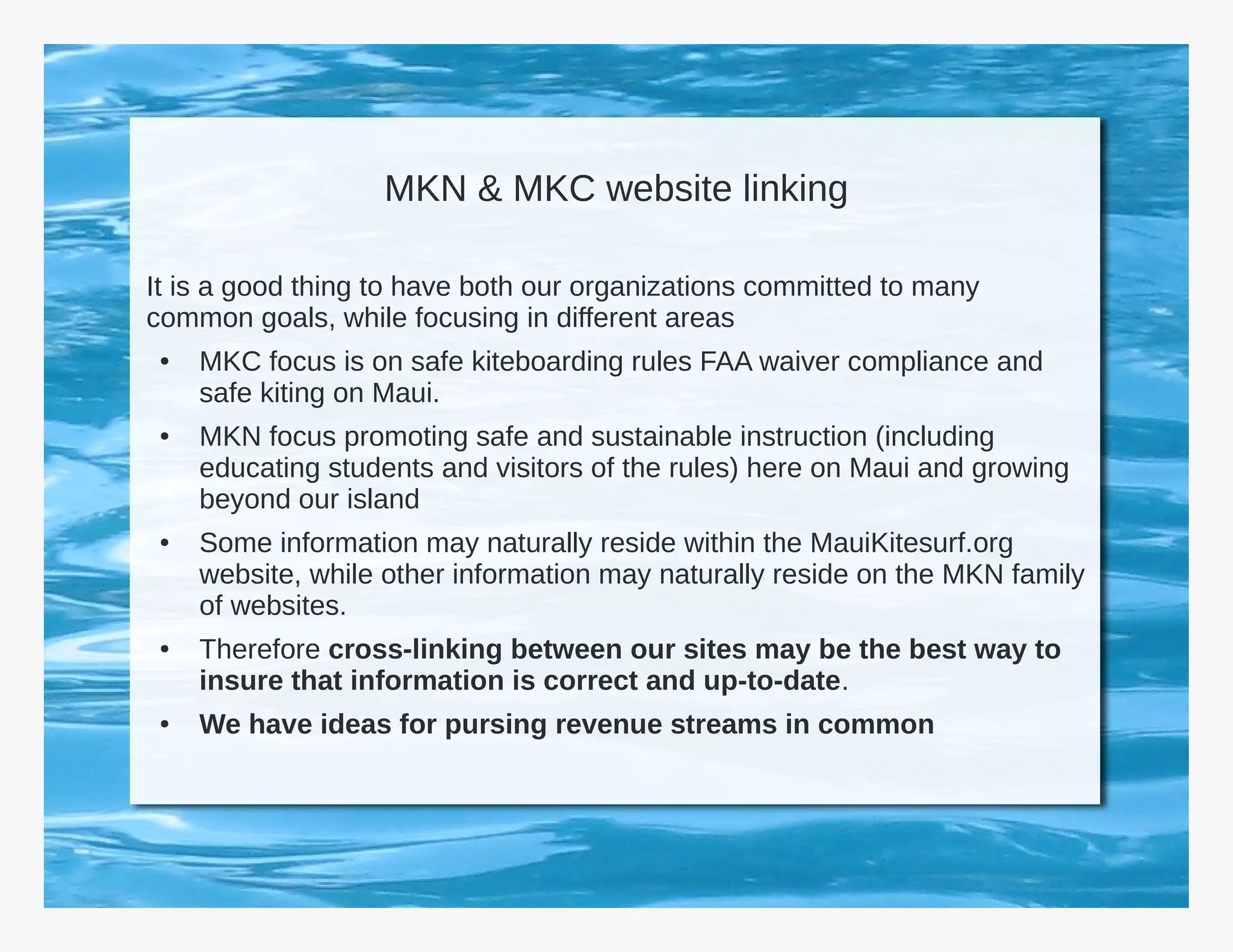 MKN & MKC website linking

It is a good thing to have both our organizations committed to many
common goals, while focusing in different areas
 ●   MKC focus is on safe kiteboarding rules FAA waiver compliance and
     safe kiting on Maui.
 ●   MKN focus promoting safe and sustainable instruction (including
     educating students and visitors of the rules) here on Maui and growing
     beyond our island
 ●   Some information may naturally reside within the MauiKitesurf.org
     website, while other information may naturally reside on the MKN family
     of websites.
 ●   Therefore cross-linking between our sites may be the best way to
     insure that information is correct and up-to-date.
 ●   We have ideas for pursing revenue streams in common
 