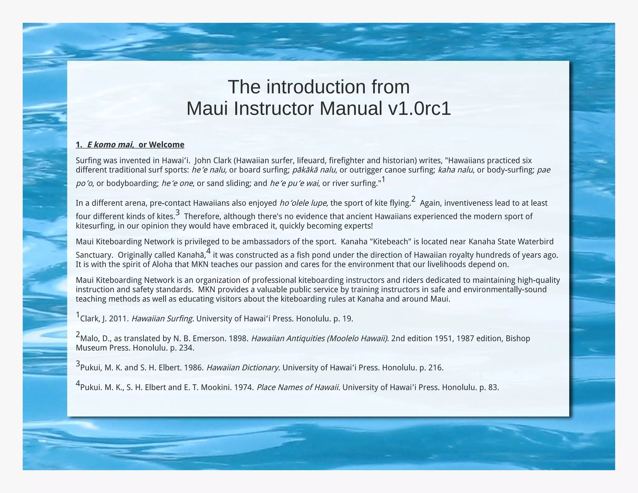 The introduction from
                               Maui Instructor Manual v1.0rc1
1. E komo mai, or Welcome
Surfing was invented in Hawaiʻi. John Clark (Hawaiian surfer, lifeuard, firefighter and historian) writes, "Hawaiians practiced six
different traditional surf sports: heʻe nalu, or board surfing; pākākā nalu, or outrigger canoe surfing; kaha nalu, or body-surfing; pae
poʻo, or bodyboarding; heʻe one, or sand sliding; and heʻe puʻe wai, or river surfing."1

In a different arena, pre-contact Hawaiians also enjoyed hoʻolele lupe, the sport of kite flying.2 Again, inventiveness lead to at least
four different kinds of kites.3 Therefore, although there's no evidence that ancient Hawaiians experienced the modern sport of
kitesurfing, in our opinion they would have embraced it, quickly becoming experts!
Maui Kiteboarding Network is privileged to be ambassadors of the sport. Kanaha "Kitebeach" is located near Kanaha State Waterbird
Sanctuary. Originally called Kanahā,4 it was constructed as a fish pond under the direction of Hawaiian royalty hundreds of years ago.
It is with the spirit of Aloha that MKN teaches our passion and cares for the environment that our livelihoods depend on.
Maui Kiteboarding Network is an organization of professional kiteboarding instructors and riders dedicated to maintaining high-quality
instruction and safety standards. MKN provides a valuable public service by training instructors in safe and environmentally-sound
teaching methods as well as educating visitors about the kiteboarding rules at Kanaha and around Maui.
1Clark, J. 2011. Hawaiian Surfing. University of Hawaiʻi Press. Honolulu. p. 19.

2Malo, D., as translated by N. B. Emerson. 1898. Hawaiian Antiquities (Moolelo Hawaii). 2nd edition 1951, 1987 edition, Bishop
Museum Press. Honolulu. p. 234.
3Pukui, M. K. and S. H. Elbert. 1986. Hawaiian Dictionary. University of Hawaiʻi Press. Honolulu. p. 216.

4Pukui. M. K., S. H. Elbert and E. T. Mookini. 1974. Place Names of Hawaii. University of Hawaiʻi Press. Honolulu. p. 83.
 