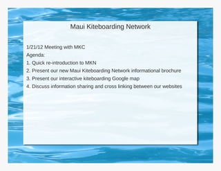 Maui Kiteboarding Network

1/21/12 Meeting with MKC
Agenda:
1. Quick re-introduction to MKN
2. Present our new Maui Kiteboarding Network informational brochure
3. Present our interactive kiteboarding Google map
4. Discuss information sharing and cross linking between our websites
 
