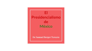 El
Presidencialismo
de
México
De Samuel Berger Tercero
 