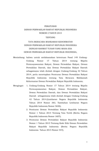 1
PERATURAN
DEWAN PERWAKILAN RAKYAT REPUBLIK INDONESIA
NOMOR 2 TAHUN 2015
TENTANG
TATA BERACARA MAHKAMAH KEHORMATAN
DEWAN PERWAKILAN RAKYAT REPUBLIK INDONESIA
DENGAN RAHMAT TUHAN YANG MAHA ESA
DEWAN PERWAKILAN RAKYAT REPUBLIK INDONESIA,
Menimbang: bahwa untuk melaksanakan ketentuan Pasal 149 Undang-
Undang Nomor 17 Tahun 2014 tentang Majelis
Permusyawaratan Rakyat, Dewan Perwakilan Rakyat, Dewan
Perwakilan Daerah, dan Dewan Perwakilan Rakyat Daerah
sebagaimana telah diubah dengan Undang-Undang 42 Tahun
2014, perlu menetapkan Peraturan Dewan Perwakilan Rakyat
Republik Indonesia tentang Tata Beracara Mahkamah
Kehormatan Dewan Perwakilan Rakyat Republik Indonesia;
Mengingat: 1. Undang-Undang Nomor 17 Tahun 2014 tentang Majelis
Permusyawaratan Rakyat, Dewan Perwakilan Rakyat,
Dewan Perwakilan Daerah, dan Dewan Perwakilan Rakyat
Daerah sebagaimana telah diubah dengan Undang-Undang
42 Tahun 2014,(Lembaran Negara Republik Indonesia
Tahun 2014 Nomor 383, Tambahan Lembaran Negara
Republik Indonesia Nomor 5650);
2. Peraturan Dewan Perwakilan Rakyat Republik Indonesia
Nomor 1 Tahun 2014 Tentang Tata Tertib (Berita Negara
Republik Indonesia Nomor 1607);
3. Peraturan Dewan Perwakilan Rakyat Republik Indonesia
Nomor 1 Tahun 2015 Tentang Kode Etik Dewan Perwakilan
Rakyat Republik Indonesia (Berita Negara Republik
Indonesia Tahun 2015 Nomor 547);
 