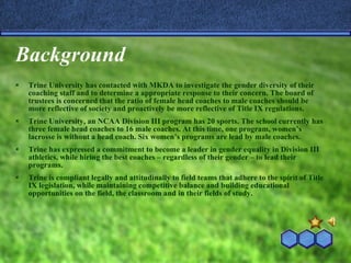 Background Trine University has contacted with MKDA to investigate the gender diversity of their coaching staff and to determine a appropriate response to their concern. The board of trustees is concerned that the ratio of female head coaches to male coaches should be more reflective of society and proactively be more reflective of Title IX regulations. Trine University, an NCAA Division III program has 20 sports. The school currently has three female head coaches to 16 male coaches. At this time, one program, women’s lacrosse is without a head coach. Six women’s programs are lead by male coaches. Trine has expressed a commitment to become a leader in gender equality in Division III athletics, while hiring the best coaches – regardless of their gender – to lead their programs. Trine is compliant legally and attitudinally to field teams that adhere to the spirit of Title IX legislation, while maintaining competitive balance and building educational opportunities on the field, the classroom and in their fields of study. 
