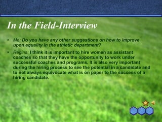In the Field-Interview Me:  Do you have any other suggestions on how to improve upon equality in the athletic department? Regina:  I think it is important to hire women as assistant coaches so that they have the opportunity to work under successful coaches and programs. It is also very important during the hiring process to see the potential in a candidate and to not always equivocate what is on paper to the success of a hiring candidate. 