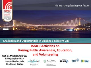 ISMEP Activities on
                  Raising Public Awareness, Education,
Prof. Dr. Mikdat KADIOGLU   and Volunteering
  kadioglu@itu.edu.tr
  Istanbul Techn. Univ.
    Dis. Mang. Center
 
