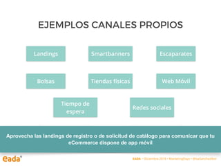 EJEMPLOS CANALES PROPIOS
Aprovecha las landings de registro o de solicitud de catálogo para comunicar que tu
eCommerce dispone de app móvil
Landings
EADA • Diciembre 2018 • MarketingDays • @IsaSanchezIbor
Escaparates
Web Móvil
Smartbanners
Tiendas físicasBolsas
Tiempo de
espera
Redes sociales
 