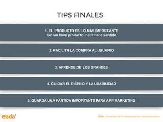 1. EL PRODUCTO ES LO MÁS IMPORTANTE
Sin un buen producto, nada tiene sentido
TIPS FINALES
EADA • Diciembre 2018 • MarketingDays • @IsaSanchezIbor
2. FACILITR LA COMPRA AL USUARIO
3. APRENDE DE LOS GRANDES
4. CUIDAR EL DISEÑO Y LA USABILIDAD
5. GUARDA UNA PARTIDA IMPORTANTE PARA APP MARKETING
 
