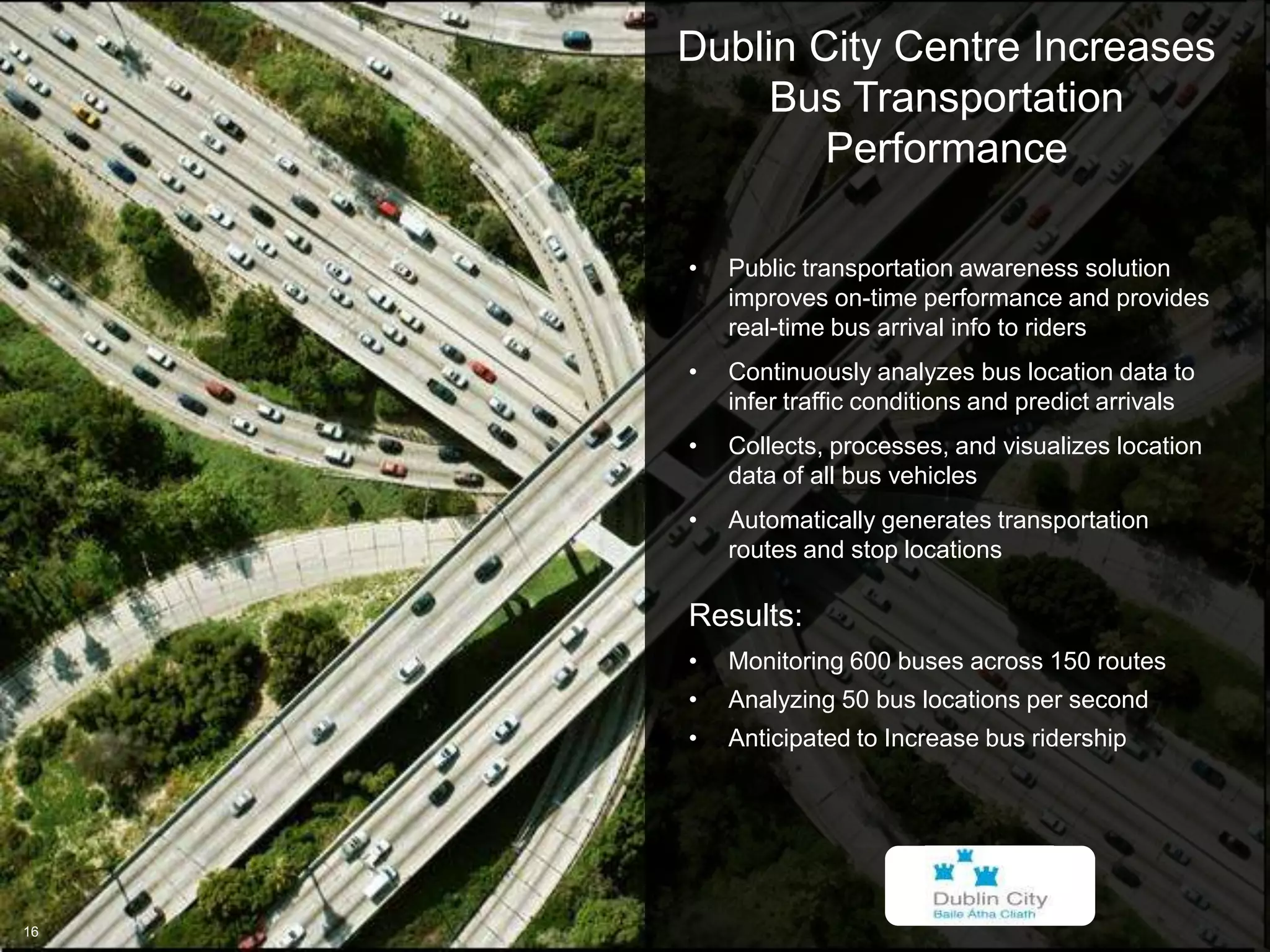 © 2013 IBM Corporation
IBM Global Business Services
16
Dublin City Centre Increases
Bus Transportation
Performance
16
•  Public transportation awareness solution
improves on-time performance and provides
real-time bus arrival info to riders
•  Continuously analyzes bus location data to
infer traffic conditions and predict arrivals
•  Collects, processes, and visualizes location
data of all bus vehicles
•  Automatically generates transportation
routes and stop locations
Results:
•  Monitoring 600 buses across 150 routes
•  Analyzing 50 bus locations per second
•  Anticipated to Increase bus ridership
 