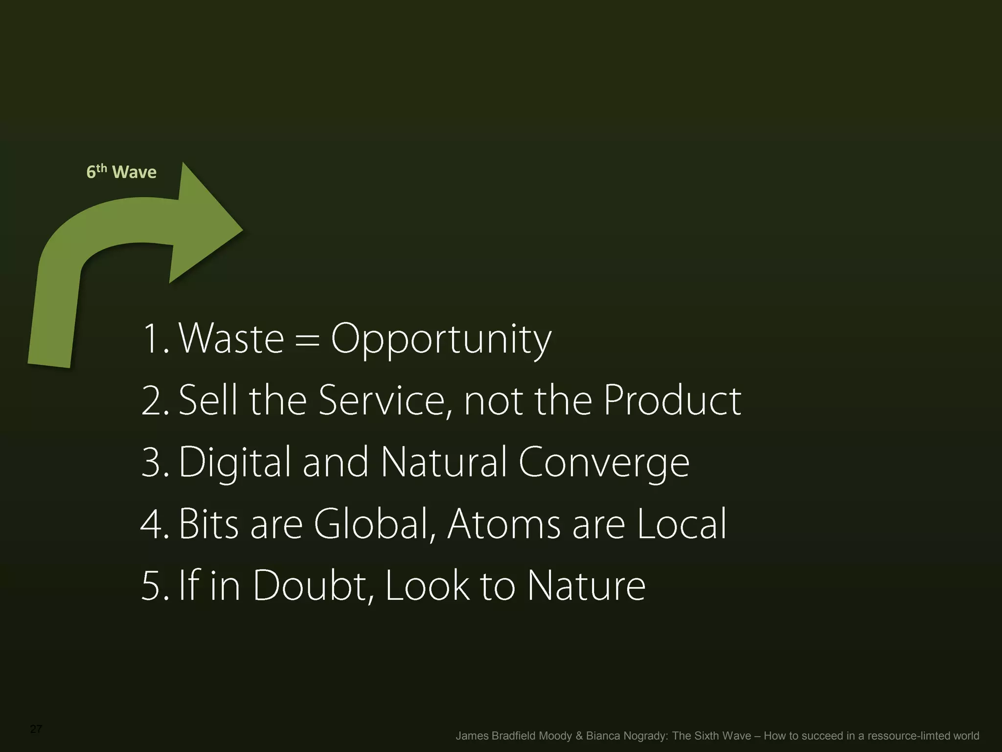 27
Sixth Wave Thinking
1. Waste = Opportunity
2. Sell the Service, not the Product
3. Digital and Natural Converge
4. Bits are Global, Atoms are Local
5. If in Doubt, Look to Nature
6th	
  Wave	
  
James Bradfield Moody & Bianca Nogrady: The Sixth Wave – How to succeed in a ressource-limted world
 