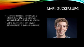 MARK ZUCKERBERG
• Innovated the way people
communicated with their friends &
family members with social network,
Facebook
• Led to innovation of new ways of
communication in business, in general
 