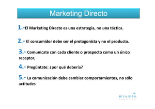 Marketing Directo
1.-El Marketing Directo es una estrategia, no una táctica.

2.- El consumidor debe ser el protagonista y no el producto.
3.- Comunícate con cada cliente o prospecto como un único
receptor.

4.- Pregúntate: ¿por qué debería?
5.- La comunicación debe cambiar comportamientos, no sólo
actitudes
 