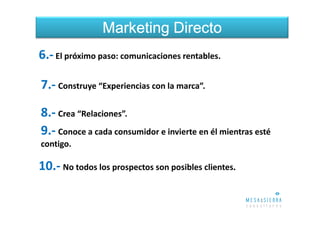Marketing Directo
6.- El próximo paso: comunicaciones rentables.

7.- Construye “Experiencias con la marca”.

8.- Crea “Relaciones”.
9.- Conoce a cada consumidor e invierte en él mientras esté
contigo.

10.- No todos los prospectos son posibles clientes.
 