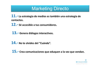 Marketing Directo
11.- La estrategia de medios es también una estrategia de
contactos.
12.- Sé accesible a tus consumidores.
13.- Genera diálogos interactivos.

14.- No te olvides del “Cuándo”.

15.- Crea comunicaciones que eduquen a la vez que vendan.
 