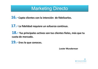 Marketing Directo
16.- Capta clientes con la intención de fidelizarlos.

17.- La fidelidad requiere un esfuerzo continuo.
18.- Tus principales activos son tus clientes fieles, más que tu
cuota de mercado.

19.- Eres lo que conoces.
                                         Lester Wunderman
 