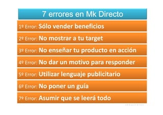 7 errores en Mk Directo
1º Error: Sólo vender beneficios

2º Error: No mostrar a tu target

3º Error: No enseñar tu producto en acción

4º Error: No dar un motivo para responder

5º Error: Utilizar lenguaje publicitario

6º Error: No poner un guía

7º Error: Asumir que se leerá todo
 