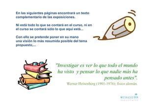 En las siguientes páginas encontrará un texto
complementario de las exposiciones.

Ni está todo lo que se contará en el curso, ni en
el curso se contará sólo lo que aquí está...

Con ello se pretende poner en su mano
una visión lo más resumida posible del tema
propuesto,...




                         "Investigar es ver lo que todo el mundo
                          ha visto y pensar lo que nadie más ha
                                                 pensado antes".
                                Werner Heisenberg (1901-1976); físico alemán.
 