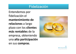 Fidelización
Entendemos por
fidelización el
mantenimiento de
relaciones a largo
plazo con los clientes
más rentables de la
empresa, obteniendo
una alta participación
en sus compras.
 