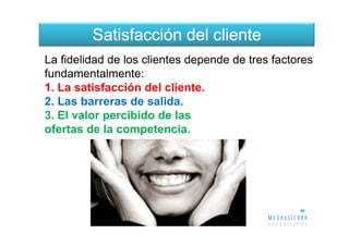 Satisfacción del cliente
La fidelidad de los clientes depende de tres factores
fundamentalmente:
1. La satisfacción del cliente.
2. Las barreras de salida.
3. El valor percibido de las
ofertas de la competencia.
 
