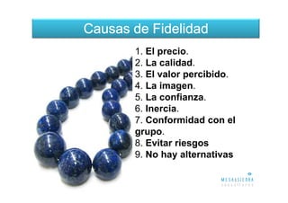 Causas de Fidelidad
       1. El precio.
       2. La calidad.
       3. El valor percibido.
       4. La imagen.
       5. La confianza.
       6. Inercia.
       7. Conformidad con el
       grupo.
       8. Evitar riesgos
       9. No hay alternativas
 