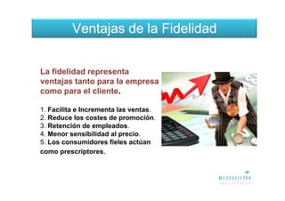 Ventajas de la Fidelidad


La fidelidad representa
ventajas tanto para la empresa
como para el cliente.

1. Facilita e Incrementa las ventas.
2. Reduce los costes de promoción.
3. Retención de empleados.
4. Menor sensibilidad al precio.
5. Los consumidores fieles actúan
como prescriptores.
 