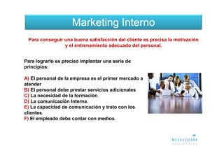 Marketing Interno
 Para conseguir una buena satisfacción del cliente es precisa la motivación
                y el entrenamiento adecuado del personal.


Para lograrlo es preciso implantar una serie de
principios:

A) El personal de la empresa es el primer mercado a
atender
B) El personal debe prestar servicios adicionales
C) La necesidad de la formación.
D) La comunicación Interna.
E) La capacidad de comunicación y trato con los
clientes.
F) El empleado debe contar con medios.
 