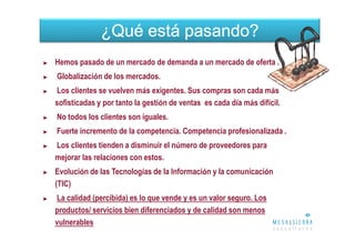 ¿Qué está pasando?
►   Hemos pasado de un mercado de demanda a un mercado de oferta .
►   Globalización de los mercados.
►   Los clientes se vuelven más exigentes. Sus compras son cada más
    sofisticadas y por tanto la gestión de ventas es cada día más difícil.
►   No todos los clientes son iguales.
►   Fuerte incremento de la competencia. Competencia profesionalizada .
►   Los clientes tienden a disminuir el número de proveedores para
    mejorar las relaciones con estos.
►   Evolución de las Tecnologías de la Información y la comunicación
    (TIC)
►   La calidad (percibida) es lo que vende y es un valor seguro. Los
    productos/ servicios bien diferenciados y de calidad son menos
    vulnerables
 