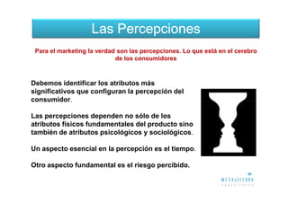 Las Percepciones
 Para el marketing la verdad son las percepciones. Lo que está en el cerebro
                            de los consumidores



Debemos identificar los atributos más
significativos que configuran la percepción del
consumidor.

Las percepciones dependen no sólo de los
atributos físicos fundamentales del producto sino
también de atributos psicológicos y sociológicos.

Un aspecto esencial en la percepción es el tiempo.

Otro aspecto fundamental es el riesgo percibido.
 