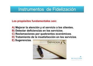 Instrumentos de Fidelización

Los propósitos fundamentales son:

A) Mejorar la atención y el servicio a los clientes.
B) Detectar deficiencias en los servicios.
C) Reclamaciones por quebrantos económicos.
D) Tratamiento de la insatisfacción en los servicios.
E) Sugerencias.
 