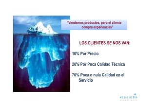 “Vendemos productos, pero el cliente
        compra experiencias”



        LOS CLIENTES SE NOS VAN:

   10% Por Precio

   20% Por Poca Calidad Técnica

   70% Poca o nula Calidad en el
      Servicio
 