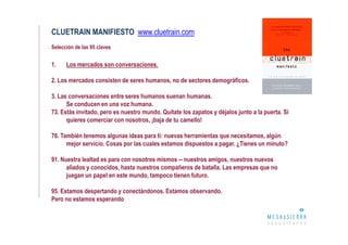 CLUETRAIN MANIFIESTO www.cluetrain.com
Selección de las 95 claves


1.    Los mercados son conversaciones.

2. Los mercados consisten de seres humanos, no de sectores demográficos.

3. Las conversaciones entre seres humanos suenan humanas.
      Se conducen en una voz humana.
73. Estás invitado, pero es nuestro mundo. Quítate los zapatos y déjalos junto a la puerta. Si
      quieres comerciar con nosotros, ¡baja de tu camello!

76. También tenemos algunas ideas para ti: nuevas herramientas que necesitamos, algún
      mejor servicio. Cosas por las cuales estamos dispuestos a pagar. ¿Tienes un minuto?

91. Nuestra lealtad es para con nosotros mismos -- nuestros amigos, nuestros nuevos
      aliados y conocidos, hasta nuestros compañeros de batalla. Las empresas que no
      juegan un papel en este mundo, tampoco tienen futuro.

95. Estamos despertando y conectándonos. Estamos observando.
Pero no estamos esperando
 