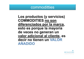 commoditties

Los productos (y servicios)
COMMODITIES no son
diferenciados por la marca,
esto es porque la mayoría
de veces no generan un
valor adicional al cliente, es
decir no tienen un VALOR
AÑADIDO
 