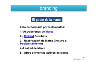 branding

         El poder de la marca
Está conformado por 5 elementos:
1.-Asociaciones de Marca
2.- Calidad Percibida
3.- Recordación de Marca (incluye al
Posicionamiento)
4.-Lealtad de Marca
5.- Otros elementos activos de Marca
 