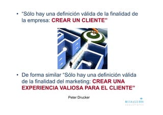 • “Sólo hay una definición válida de la finalidad de
  la empresa: CREAR UN CLIENTE”




• De forma similar “Sólo hay una definición válida
  de la finalidad del marketing: CREAR UNA
  EXPERIENCIA VALIOSA PARA EL CLIENTE”
                      Peter Drucker
 