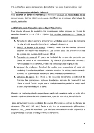 Ud. 13. Diseño de gestión de los canales de marketing y las redes de generación de valor.
4
3. Decisiones sobre el diseño del canal.
Para diseñar un canal de marketing es necesario analizar las necesidades de los
consumidores, fijar los objetivos de canal, identificar las principales alternativas de
canal y evaluarlas.
Análisis del nivel de servicios deseado por los clientes.
Para diseñar el canal de marketing, los profesionales deben conocer los niveles de
servicios deseados por el público objetivo. Los canales producen cinco niveles de
servicio:
1. Tamaño del lote de compra. El número de unidades que el canal de marketing
permite adquirir a un cliente medio en cada acto de compra.
2. Tiempo de espera y de entrega. El tiempo medio que los clientes del canal
esperan para recibir las mercancías. Los clientes cada vez prefieren canales
de entrega más rápidos. (Entregas en 24 h.)
3. Conveniencia espacial. El grado de facilidad de compra del producto que
ofrece el canal a los consumidores. Ej. Renault (concesionario cercano) /
Ferrari (pocos concesionarios, quizá sólo en las capitales de provincia)
4. Variedad de productos. Amplitud del surtido que proporciona el canal del
marketing. Los clientes prefieren una gran amplitud de surtido puesto que esto
aumenta las posibilidades de comprar exactamente lo que necesitan.
5. Servicios de apoyo. Se refiere a los servicios adicionales (posibilidad de
financiar las operaciones, entrega, instalación, servicio de reparación) que
ofrece el canal. Cuanto mayor sea el nivel de servicios prestados, mayor será
el valor proporcionado por el canal.
Canales de marketing donde proporcionan niveles de servicios cada vez más altos
también implica costes más altos para el canal y precios más altos para el cliente.
Cada consumidor tiene necesidades de servicio diferentes: el éxito de las tiendas de
descuento (Día, Aldi, Lidl,…etc.) frente a otro tipo de supermercados (Mercadona,
Hipercor…etc.), pone de manifiesto que muchos consumidores están dispuestos a
aceptar menos servicios cuando pueden ahorrar dinero.
 