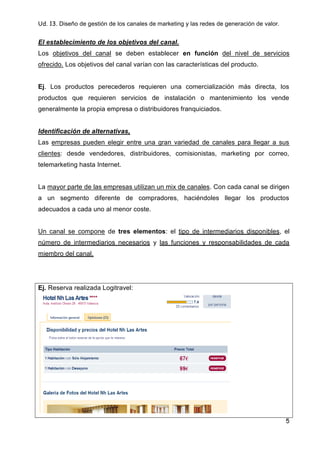Ud. 13. Diseño de gestión de los canales de marketing y las redes de generación de valor.
5
El establecimiento de los objetivos del canal.
Los objetivos del canal se deben establecer en función del nivel de servicios
ofrecido. Los objetivos del canal varían con las características del producto.
Ej. Los productos perecederos requieren una comercialización más directa, los
productos que requieren servicios de instalación o mantenimiento los vende
generalmente la propia empresa o distribuidores franquiciados.
Identificación de alternativas,
Las empresas pueden elegir entre una gran variedad de canales para llegar a sus
clientes: desde vendedores, distribuidores, comisionistas, marketing por correo,
telemarketing hasta Internet.
La mayor parte de las empresas utilizan un mix de canales. Con cada canal se dirigen
a un segmento diferente de compradores, haciéndoles llegar los productos
adecuados a cada uno al menor coste.
Un canal se compone de tres elementos: el tipo de intermediarios disponibles, el
número de intermediarios necesarios y las funciones y responsabilidades de cada
miembro del canal.
Ej. Reserva realizada Logitravel:
 