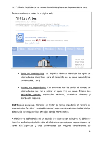 Ud. 13. Diseño de gestión de los canales de marketing y las redes de generación de valor.
6
Reserva realizada a través de la página web:
 Tipos de intermediarios. La empresa necesita identificar los tipos de
intermediarios disponibles para el desarrollo de su canal (vendedores,
distribuidores,…etc.)
 Número de intermediarios. Las empresas han de decidir el número de
intermediarios que van a utilizar en cada nivel del canal. Existen tres
estrategias posibles: distribución exclusiva, distribución selectiva y
distribución intensiva.
Distribución exclusiva. Consiste en limitar de forma importante el número de
intermediarios. Se utiliza cuando el fabricante desea mantener el control sobre el nivel
del servicio y de los productos ofrecidos por los intermediarios.
A menudo va acompañada de un acuerdo de colaboración exclusiva. Al conceder
derechos exclusivos de distribución, el fabricante espera obtener unos esfuerzos de
venta más agresivos y unos distribuidores con mayores conocimientos. La
 