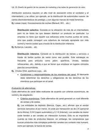 Ud. 13. Diseño de gestión de los canales de marketing y las redes de generación de valor.
7
distribución exclusiva requiere un alto nivel de asociación entre el vendedor y el
intermediario, y se utiliza, por ejemplo, en la distribución de automóviles nuevos, de
ciertos electrodomésticos de prestigio, y con algunas marcas de moda femenina.
Ej. Loewe (ropa), Concesionarios de coches (Renault, WV,…etc.)
Distribución selectiva. Consiste en la utilización de más de un intermediario
pero no de todos los que desean distribuir un producto en particular. La
empresa no tiene que repartir sus esfuerzos entre muchos puntos de venta,
sino que puede conseguir una cobertura de mercado apropiada con más
control y menos costes que a través de la distribución intensiva.
Ej. Burberrys, Lacoste,…etc.
Distribución intensiva. Consiste en la distribución de bienes y servicios a
través de tantos puntos de venta como sea posible. Esta estrategia es
frecuente para artículos como jabón, aperitivos, chicles, bebidas
refrescantes,..etc., debido a que se tienen que emplazar en lugares cómodos
para los consumidores.
Ej. Chicles Orbit, aperitivos Lays,…etc.
 Condiciones y responsabilidades de los miembros del canal. El fabricante
debe determinar los derechos y obligaciones de los derechos de los
miembros que participan en el canal.
Evaluación de alternativas.
Cada alternativa de canal debe evaluarse de acuerdo con criterios económicos, de
control y de adaptación.
 Criterios económicos. Cada alternativa de canal generará un nivel diferente
de ventas y de costes.
Ej. Las entidades de depósito (Bancos, Cajas,...etc.) afirman que al vender
servicios bancarios al por menor, el coste por transacción es de 2 € (personal
de la oficina), 0,5 € (cajero automático) y 0,1 € (Internet). Los canales de menor
coste tienden a ser canales sin interacción humana. Esto no es importante
cuando se trata de productos básicos; sin embargo, los compradores que
buscan productos más complejos preferirán canales con contacto más humano,
como por ejemplo, la fuerza de ventas.
 