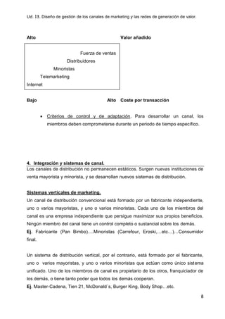 Ud. 13. Diseño de gestión de los canales de marketing y las redes de generación de valor.
8
Alto Valor añadido
Fuerza de ventas
Distribuidores
Minoristas
Telemarketing
Internet
Bajo Alto Coste por transacción
 Criterios de control y de adaptación. Para desarrollar un canal, los
miembros deben comprometerse durante un periodo de tiempo específico.
4. Integración y sistemas de canal.
Los canales de distribución no permanecen estáticos. Surgen nuevas instituciones de
venta mayorista y minorista, y se desarrollan nuevos sistemas de distribución.
Sistemas verticales de marketing.
Un canal de distribución convencional está formado por un fabricante independiente,
uno o varios mayoristas, y uno o varios minoristas. Cada uno de los miembros del
canal es una empresa independiente que persigue maximizar sus propios beneficios.
Ningún miembro del canal tiene un control completo o sustancial sobre los demás.
Ej. Fabricante (Pan Bimbo)….Minoristas (Carrefour, Eroski,…etc…)…Consumidor
final.
Un sistema de distribución vertical, por el contrario, está formado por el fabricante,
uno o varios mayoristas, y uno o varios minoristas que actúan como único sistema
unificado. Uno de los miembros de canal es propietario de los otros, franquiciador de
los demás, o tiene tanto poder que todos los demás cooperan.
Ej. Master-Cadena, Tien 21, McDonald´s, Burger King, Body Shop…etc.
 