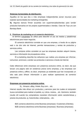 Ud. 13. Diseño de gestión de los canales de marketing y las redes de generación de valor.
9
Sistemas horizontales de distribución.
Aquellos en los que dos o más empresas independientes aúnan recursos para
explotar oportunidades de marketing emergentes.
Ej. Algunos bancos firman acuerdos con supermercados/tiendas para vender
productos bancarios en los propios supermercados o tiendas. Caso de Toys urs con
Barclays Bank.
5. Prácticas de marketing en el comercio electrónico.
El término e-business se utiliza para describir el uso de medios y plataformas
electrónicas para hacer negocios.
El comercio electrónico consiste en que una empresa, a través de su página
web o de otro sitio de Internet, permite transacciones y ventas de productos y
servicios online.
Las compras online consisten en que las empresas deciden adquirir bienes,
servicios e información de proveedores online.
El e-marketing describe los esfuerzos que realiza una empresa por informar,
comunicar, promover y vender sus productos o servicios a través de Internet.
Cabe diferenciar entre empresas con presencia exclusiva online, es decir, las que
lanzan una página web sin existencia previa como empresa, y las empresas con
presencia online y offline, es decir, empresas ya existentes que han incorporado un
sitio web para ofrecer información o para realizar operaciones de comercio
electrónico.
Empresas con presencia exclusiva online.
Ej…Amazon, eBay, Hotels, Buy.com,…etc.
Internet resulta más eficaz con productos y servicios para los cuales el comprador
busca comodidad para realizar el pedido, ej. Libros, música,…etc. Asimismo, también
resulta útil cuando los compradores necesitan información sobre características y
precios de productos, ej. Automóviles, ordenadores,…etc.
B2C comercio electrónico entre Business (empresas) / Customers (Clientes).
B2B comercio electrónico entre Business (empresas) / Business (empresas).
 