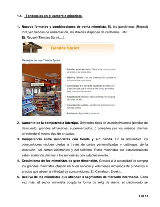 8 de 12
1.4. Tendencias en el comercio minorista.
1. Nuevos formatos y combinaciones de venta minorista. Ej. las gasolineras (Repsol)
incluyen tiendas de alimentación, las librerías disponen de cafeterías…etc.
Ej. Repsol (Tiendas Sprint,…).
2. Aumento de la competencia intertipo. Diferentes tipos de establecimientos (tiendas de
descuento, grandes almacenes, supermercados…) compiten por los mismos clientes
ofreciendo el mismo tipo de artículos.
3. Competencia entre minoristas con tienda y sin tienda. En la actualidad, los
consumidores reciben ofertas a través de cartas personalizadas y catálogos, de la
televisión, del correo electrónico y del teléfono. Estos minoristas sin establecimiento
están arañando clientes a los minoristas con establecimiento.
4. Crecimiento de los minoristas de gran dimensión. Gracias a la capacidad de compra
los grandes minoristas ofrecen un buen servicio y volúmenes inmensos de productos a
precios que atraen a infinidad de consumidores. Ej. Carrefour, Eroski...
5. Declive de los minoristas que atienden a segmentos de mercado intermedio. Cada
vez más, el sector minorista adopta la forma de reloj de arena: el crecimiento se
 
