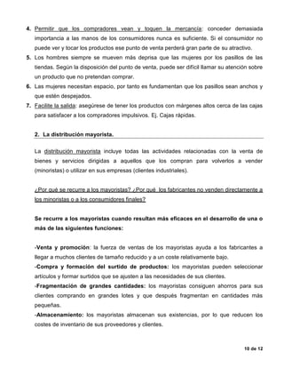 10 de 12
4. Permitir que los compradores vean y toquen la mercancía: conceder demasiada
importancia a las manos de los consumidores nunca es suficiente. Si el consumidor no
puede ver y tocar los productos ese punto de venta perderá gran parte de su atractivo.
5. Los hombres siempre se mueven más deprisa que las mujeres por los pasillos de las
tiendas. Según la disposición del punto de venta, puede ser difícil llamar su atención sobre
un producto que no pretendan comprar.
6. Las mujeres necesitan espacio, por tanto es fundamentan que los pasillos sean anchos y
que estén despejados.
7. Facilite la salida: asegúrese de tener los productos con márgenes altos cerca de las cajas
para satisfacer a los compradores impulsivos. Ej. Cajas rápidas.
2. La distribución mayorista.
La distribución mayorista incluye todas las actividades relacionadas con la venta de
bienes y servicios dirigidas a aquellos que los compran para volverlos a vender
(minoristas) o utilizar en sus empresas (clientes industriales).
¿Por qué se recurre a los mayoristas? ¿Por qué los fabricantes no venden directamente a
los minoristas o a los consumidores finales?
Se recurre a los mayoristas cuando resultan más eficaces en el desarrollo de una o
más de las siguientes funciones:
-Venta y promoción: la fuerza de ventas de los mayoristas ayuda a los fabricantes a
llegar a muchos clientes de tamaño reducido y a un coste relativamente bajo.
-Compra y formación del surtido de productos: los mayoristas pueden seleccionar
artículos y formar surtidos que se ajusten a las necesidades de sus clientes.
-Fragmentación de grandes cantidades: los mayoristas consiguen ahorros para sus
clientes comprando en grandes lotes y que después fragmentan en cantidades más
pequeñas.
-Almacenamiento: los mayoristas almacenan sus existencias, por lo que reducen los
costes de inventario de sus proveedores y clientes.
 