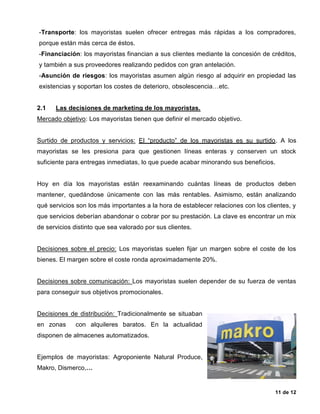 11 de 12
-Transporte: los mayoristas suelen ofrecer entregas más rápidas a los compradores,
porque están más cerca de éstos.
-Financiación: los mayoristas financian a sus clientes mediante la concesión de créditos,
y también a sus proveedores realizando pedidos con gran antelación.
-Asunción de riesgos: los mayoristas asumen algún riesgo al adquirir en propiedad las
existencias y soportan los costes de deterioro, obsolescencia…etc.
2.1 Las decisiones de marketing de los mayoristas.
Mercado objetivo: Los mayoristas tienen que definir el mercado objetivo.
Surtido de productos y servicios: El “producto” de los mayoristas es su surtido. A los
mayoristas se les presiona para que gestionen líneas enteras y conserven un stock
suficiente para entregas inmediatas, lo que puede acabar minorando sus beneficios.
Hoy en día los mayoristas están reexaminando cuántas líneas de productos deben
mantener, quedándose únicamente con las más rentables. Asimismo, están analizando
qué servicios son los más importantes a la hora de establecer relaciones con los clientes, y
que servicios deberían abandonar o cobrar por su prestación. La clave es encontrar un mix
de servicios distinto que sea valorado por sus clientes.
Decisiones sobre el precio: Los mayoristas suelen fijar un margen sobre el coste de los
bienes. El margen sobre el coste ronda aproximadamente 20%.
Decisiones sobre comunicación: Los mayoristas suelen depender de su fuerza de ventas
para conseguir sus objetivos promocionales.
Decisiones de distribución: Tradicionalmente se situaban
en zonas con alquileres baratos. En la actualidad
disponen de almacenes automatizados.
Ejemplos de mayoristas: Agroponiente Natural Produce,
Makro, Dismerco,…
 