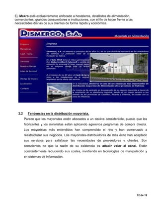 12 de 12
Ej. Makro está exclusivamente enfocado a hosteleros, detallistas de alimentación,
comerciantes, grandes consumidores e instituciones, con el fin de hacer frente a las
necesidades diarias de sus clientes de forma rápida y económica.
2.2 Tendencias en la distribución mayorista.
Parece que los mayoristas estén abocados a un declive considerable, puesto que los
fabricantes y los minoristas están aplicando agresivos programas de compra directa.
Los mayoristas más entendidos han comprendido el reto y han comenzado a
reestructurar sus negocios. Los mayoristas-distribuidores de más éxito han adaptado
sus servicios para satisfacer las necesidades de proveedores y clientes. Son
conscientes de que la razón de su existencia es añadir valor al canal. Están
constantemente reduciendo sus costes, invirtiendo en tecnologías de manipulación y
en sistemas de información.
 