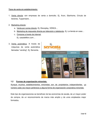 3 de 12
Tipos de venta sin establecimiento:
1. Venta directa: son empresas de venta a domicilio. Ej. Avon, Stanhome, Círculo de
lectores, Tupperware…
2. Marketing directo:
a. Venta por correo directo. Ej. Discoplay, VENCA…
b. Marketing de respuesta directa por televisión o teletienda. Ej. La tienda en casa…
c. Compras a través de internet.
Ej. casadellibro.com…
3. Venta automática. A través de
máquinas de venta automática
llamadas “vending”. Ej. Serventa.
1.2 Formas de organización minorista.
Aunque muchos establecimientos minoristas son de propietarios independientes, un
número cada vez mayor pertenece a alguna forma de organización corporativa minorista.
Este tipo de organizaciones se benefician de las economías de escala, de un mayor poder
de compra, de un reconocimiento de marca más amplio y de unos empleados mejor
formados.
 