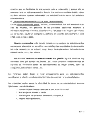 7 de 12
atractivos por las facilidades de aparcamiento, ocio y restauración, y porque sólo es
necesario hacer un viaje para encontrar de todo. Los centros comerciales de éxito cobran
alquileres elevados y pueden incluso exigir una participación de las ventas de los distintos
establecimientos.
Ej. ¿cuánto cuesta el alquiler de un local en un centro comercial?
En los centros comerciales “prime”, es decir, ya consolidados, que son referencia en su
área de influencia, con presencia de los principales operadores nacionales e
internacionales (firmas de moda o supermercados) y situados en las mejores ubicaciones,
Así por ejemplo, alquilar un local para una cafetería en un centro comercial “prime” costó
3.400 euros al mes en 2009.
-Galerías comerciales: este formato consiste en un conjunto de establecimientos,
normalmente albergados en un edificio, que satisface las necesidades de alimentación,
tintorería, zapatería, etc. de un barrio y cuyo tiempo de desplazamiento de los clientes se
encuentra entre cinco y diez minutos.
-Localización dentro de un establecimiento más grande: algunos minoristas muy
conocidos como por ejemplo McDonald´s…etc., sitúan pequeños establecimientos en
espacios de concensión dentro de establecimientos de mayor tamaño, como los
aeropuertos, estaciones de trenes…etc.
Los minoristas deben decidir el mejor emplazamiento para sus establecimientos,
considerando la relación entre la densidad de tráfico de personas y el precio del alquiler.
Los minoristas pueden valorar la efectividad de ventas de un establecimiento concreto
fijándose en cuatro indicadores:
1. Número de personas que pasan por la zona en un día normal,
2. Porcentaje que entra en la tienda,
3. Porcentaje de los que entran en la tienda y compran, e
4. Importe medio por compra.
 
