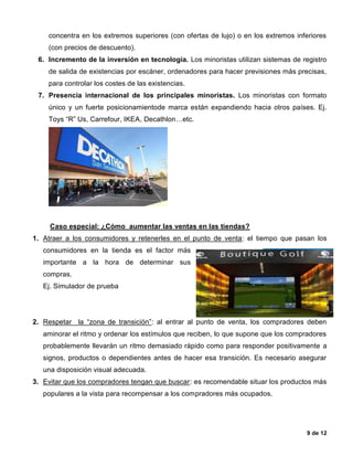 9 de 12
concentra en los extremos superiores (con ofertas de lujo) o en los extremos inferiores
(con precios de descuento).
6. Incremento de la inversión en tecnología. Los minoristas utilizan sistemas de registro
de salida de existencias por escáner, ordenadores para hacer previsiones más precisas,
para controlar los costes de las existencias.
7. Presencia internacional de los principales minoristas. Los minoristas con formato
único y un fuerte posicionamientode marca están expandiendo hacia otros países. Ej.
Toys “R” Us, Carrefour, IKEA, Decathlon…etc.
Caso especial: ¿Cómo aumentar las ventas en las tiendas?
1. Atraer a los consumidores y retenerles en el punto de venta: el tiempo que pasan los
consumidores en la tienda es el factor más
importante a la hora de determinar sus
compras.
Ej. Simulador de prueba
2. Respetar la “zona de transición”: al entrar al punto de venta, los compradores deben
aminorar el ritmo y ordenar los estímulos que reciben, lo que supone que los compradores
probablemente llevarán un ritmo demasiado rápido como para responder positivamente a
signos, productos o dependientes antes de hacer esa transición. Es necesario asegurar
una disposición visual adecuada.
3. Evitar que los compradores tengan que buscar: es recomendable situar los productos más
populares a la vista para recompensar a los compradores más ocupados.
 