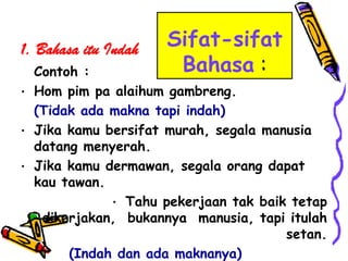 1. Bahasa itu Indah   Sifat-sifat
  Contoh :             Bahasa :
• Hom pim pa alaihum gambreng.
  (Tidak ada makna tapi indah)
• Jika kamu bersifat murah, segala manusia
  datang menyerah.
• Jika kamu dermawan, segala orang dapat
  kau tawan.
             • Tahu pekerjaan tak baik tetap
   dikerjakan, bukannya manusia, tapi itulah
                                      setan.
       (Indah dan ada maknanya)
 