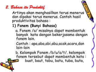 2. Bahasa itu Produktif
   Artinya akan menghasilkan terus menerus
   dan dipakai terus menerus. Contoh hasil
   produktivitas bahasa :
   1) Fonem (Bunyi Bahasa)
     a. Fonem /a/ misalnya dapat membentuk
     banyak kata dengan bekerjasama dengan
     fonem lain.
     Contoh : apa,aba,abi,abu,acak,acara,dan
     lain-lain
     b. Kelompok Fonem /b/u/a/t/. kelompok
     fonem tersebut dapat membentuk kata :
           buat, baut, tabu, batu, tuba, buta,
 