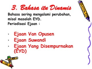 3. Bahasa itu Dinamis
Bahasa sering mengalami perubahan,
misal masalah EYD.
Periodisasi Ejaan :

•   Ejaan Van Opusen
•   Ejaan Suwandi
•   Ejaan Yang Disempurnakan
    (EYD)
 