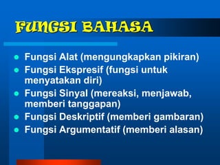 FUNGSI BAHASA

   Fungsi Alat (mengungkapkan pikiran)
   Fungsi Ekspresif (fungsi untuk
    menyatakan diri)
   Fungsi Sinyal (mereaksi, menjawab,
    memberi tanggapan)
   Fungsi Deskriptif (memberi gambaran)
   Fungsi Argumentatif (memberi alasan)
 