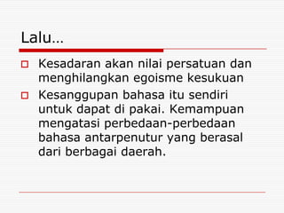 Lalu…
 Kesadaran akan nilai persatuan dan
  menghilangkan egoisme kesukuan
 Kesanggupan bahasa itu sendiri
  untuk dapat di pakai. Kemampuan
  mengatasi perbedaan-perbedaan
  bahasa antarpenutur yang berasal
  dari berbagai daerah.
 